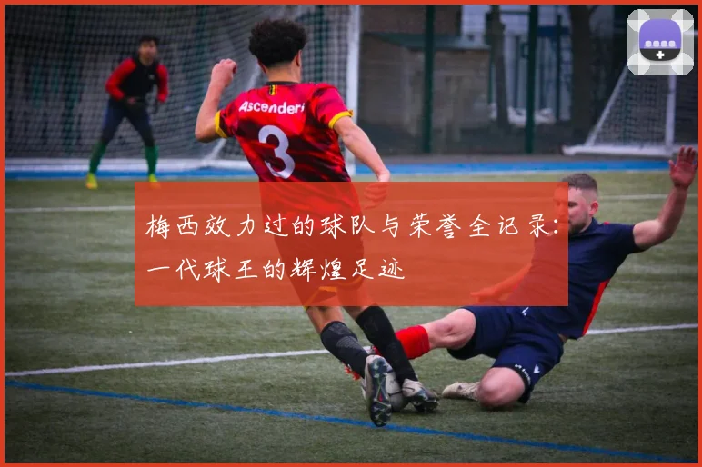 梅西效力过的球队与荣誉全记录：一代球王的辉煌足迹