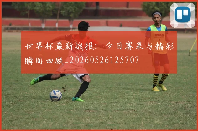 世界杯最新战报:今日赛果与精彩瞬间回顾_20260526125707