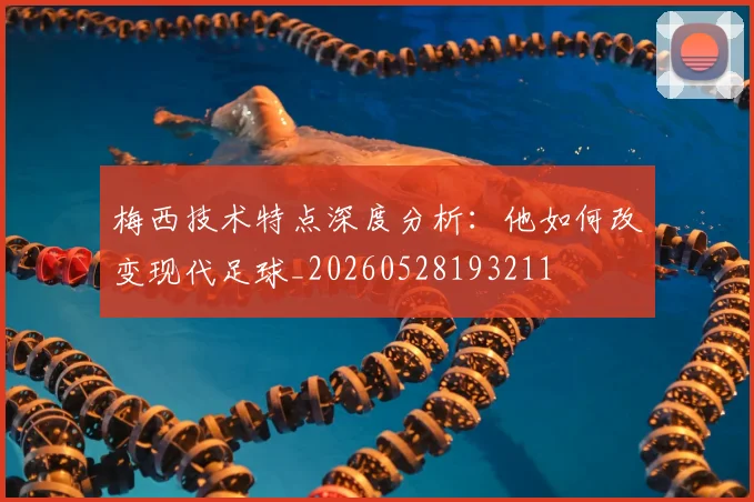 梅西技术特点深度分析：他如何改变现代足球_20260528193211