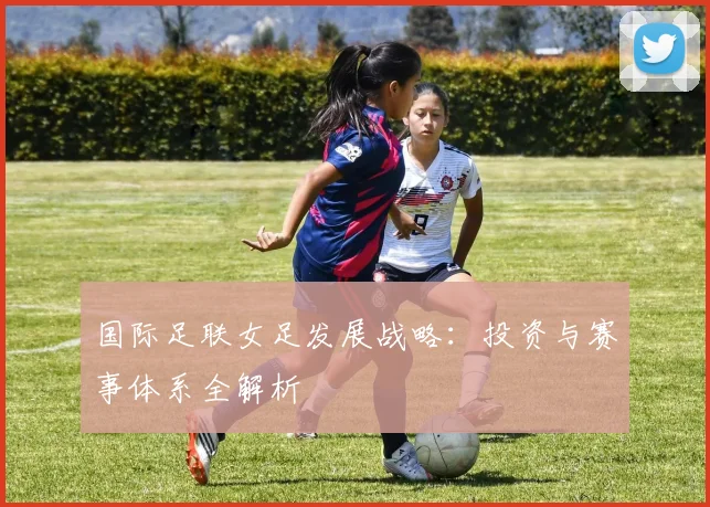 国际足联女足发展战略：投资与赛事体系全解析