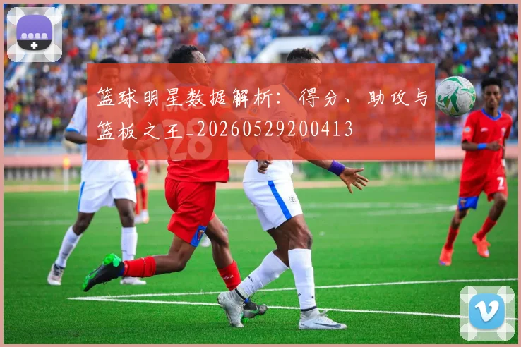 篮球明星数据解析：得分、助攻与篮板之王_20260529200413